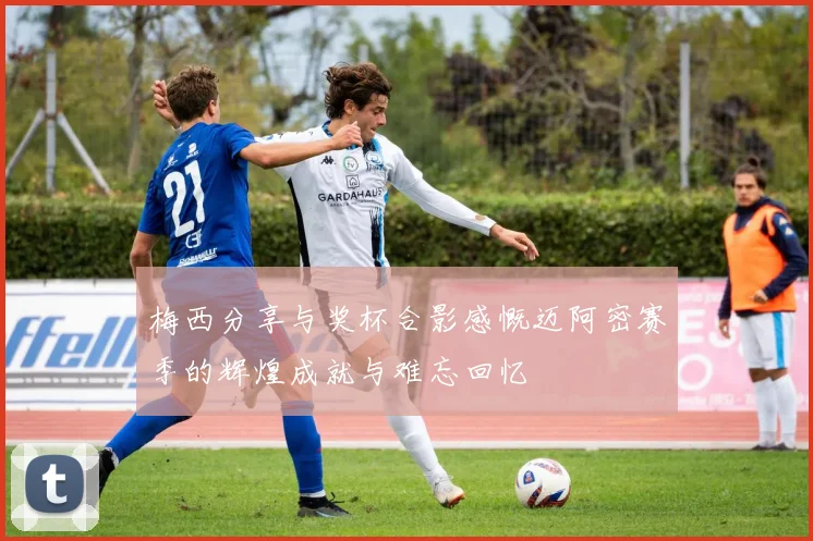 梅西分享与奖杯合影感慨迈阿密赛季的辉煌成就与难忘回忆