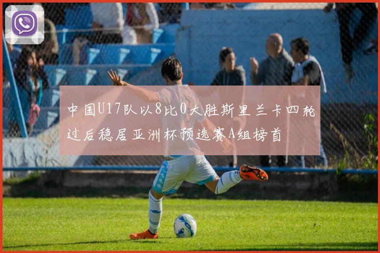 中国U17队以8比0大胜斯里兰卡四轮过后稳居亚洲杯预选赛A组榜首