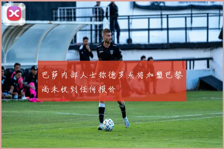 巴萨内部人士称德罗或将加盟巴黎尚未收到任何报价