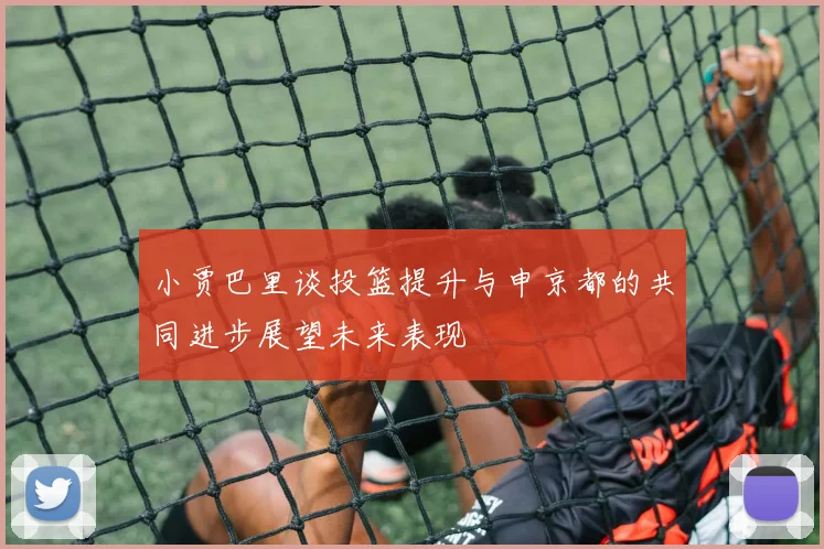 小贾巴里谈投篮提升与申京都的共同进步展望未来表现