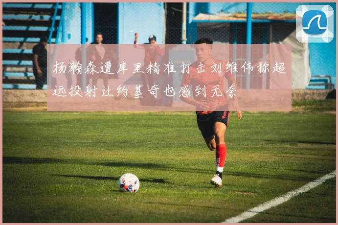 杨瀚森遭库里精准打击刘维伟称超远投射让约基奇也感到无奈