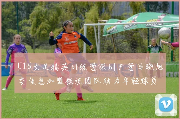 U16女足精英训练营深圳开营马晓旭娄佳惠加盟教练团队助力年轻球员成长