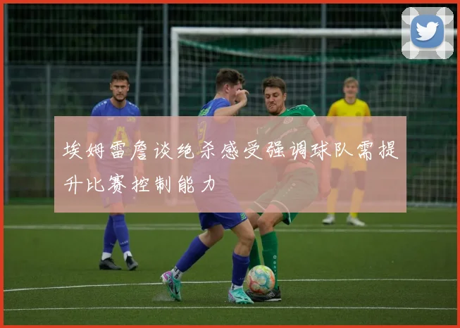埃姆雷詹谈绝杀感受强调球队需提升比赛控制能力
