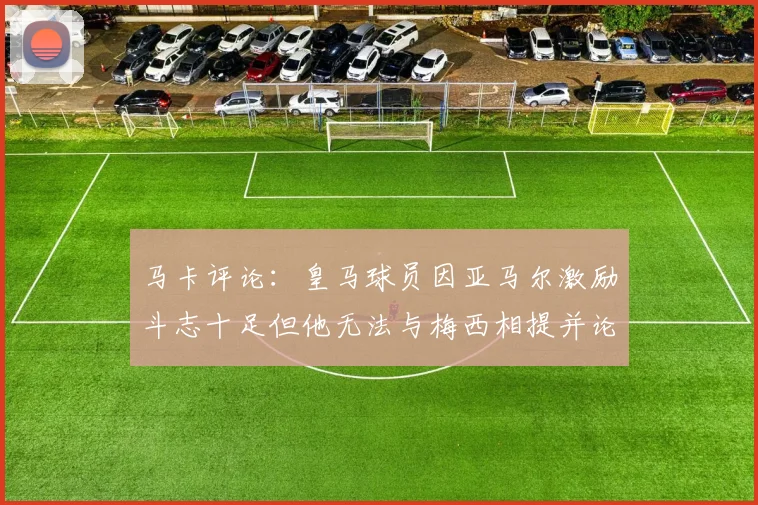 马卡评论：皇马球员因亚马尔激励斗志十足但他无法与梅西相提并论