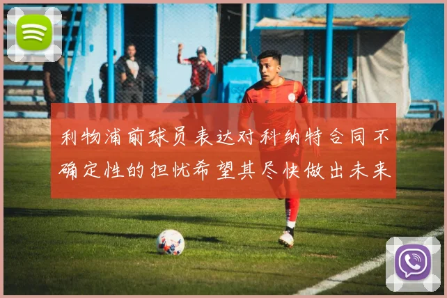 利物浦前球员表达对科纳特合同不确定性的担忧希望其尽快做出未来决定