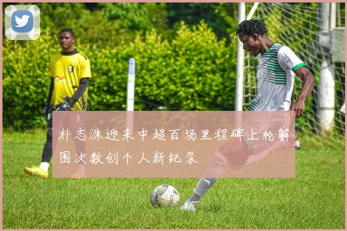 朴志洙迎来中超百场里程碑上轮解围次数创个人新纪录