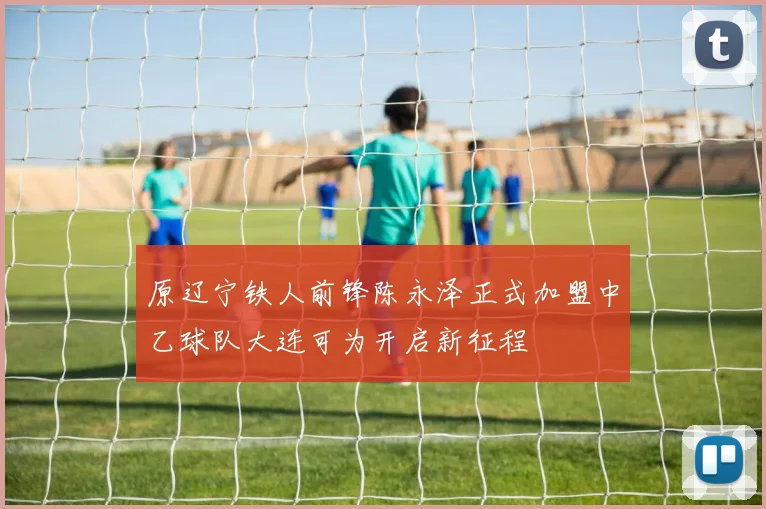 原辽宁铁人前锋陈永泽正式加盟中乙球队大连可为开启新征程