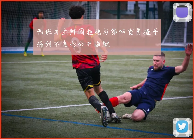 西班牙主帅因拒绝与第四官员握手感到不光彩公开道歉