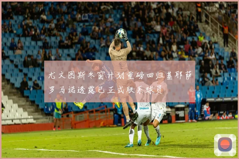 尤文图斯冬窗计划重磅回归基耶萨罗马诺透露已正式联系球员