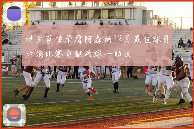 特罗萨德荣膺阿森纳12月最佳球员六场比赛贡献两球一助攻