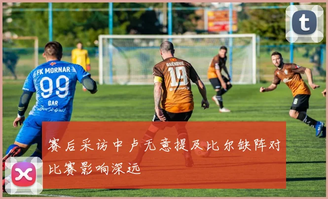 赛后采访中卢无意提及比尔缺阵对比赛影响深远