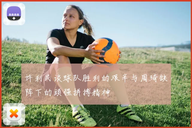 许利民谈球队胜利的艰辛与周琦缺阵下的顽强拼搏精神