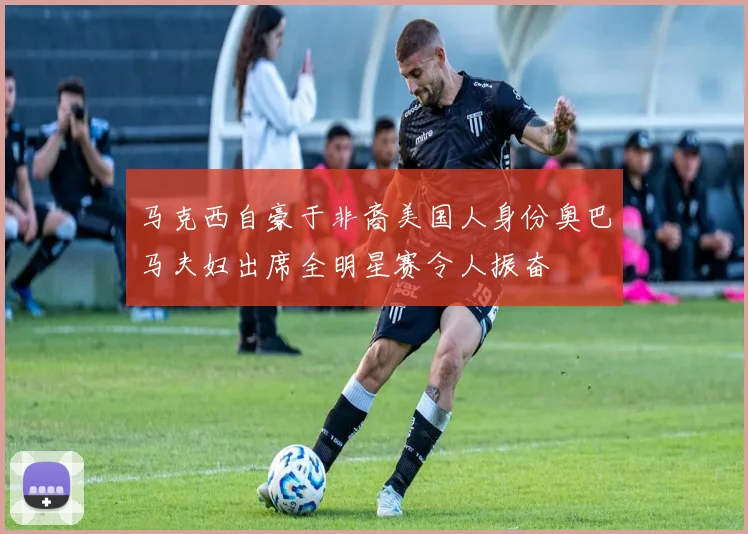 马克西自豪于非裔美国人身份奥巴马夫妇出席全明星赛令人振奋