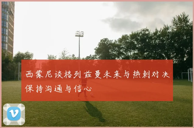 西蒙尼谈格列兹曼未来与热刺对决保持沟通与信心