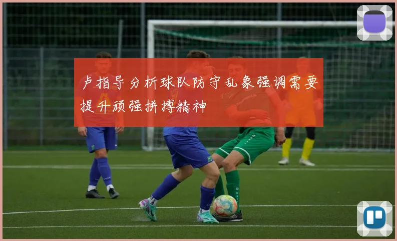 卢指导分析球队防守乱象强调需要提升顽强拼搏精神