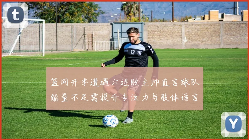 篮网开季遭遇六连败主帅直言球队能量不足需提升专注力与肢体语言
