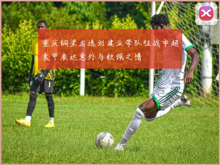 重庆铜梁龙选刘建业带队征战中超袁甲表达意外与钦佩之情