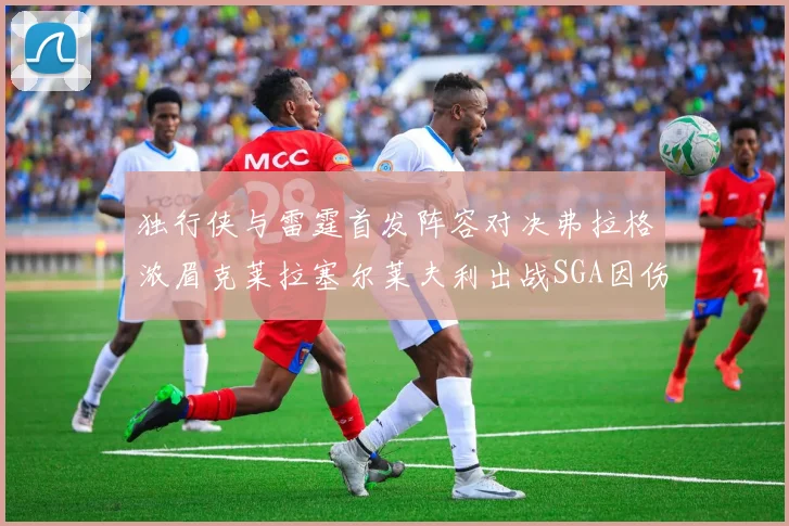 独行侠与雷霆首发阵容对决弗拉格浓眉克莱拉塞尔莱夫利出战SGA因伤缺席