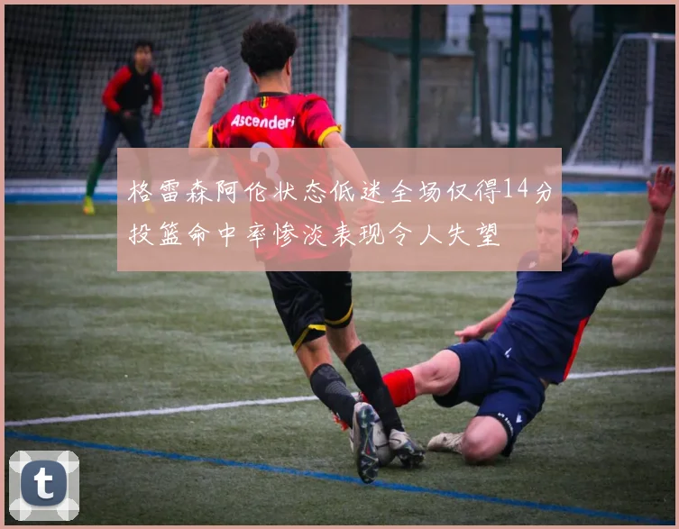 格雷森阿伦状态低迷全场仅得14分投篮命中率惨淡表现令人失望