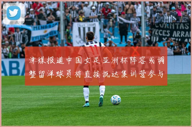 津媒报道中国女足亚洲杯阵容或调整留洋球员将直接抵达集训营参与备战
