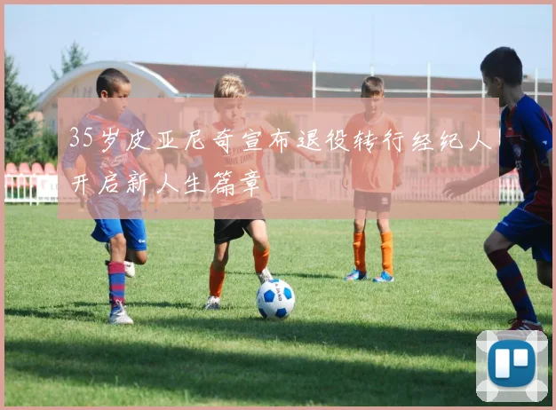 35岁皮亚尼奇宣布退役转行经纪人开启新人生篇章