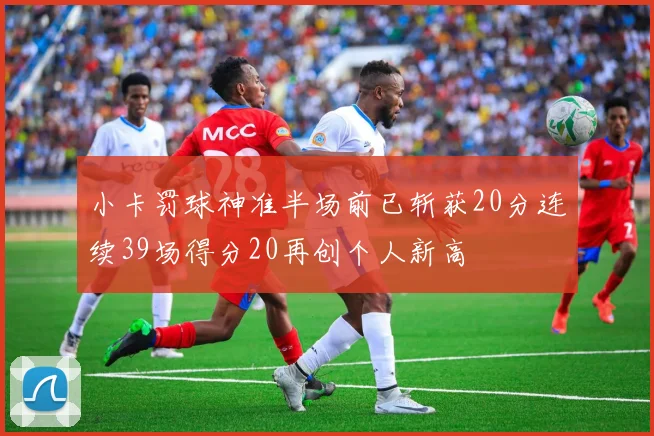 小卡罚球神准半场前已斩获20分连续39场得分20再创个人新高