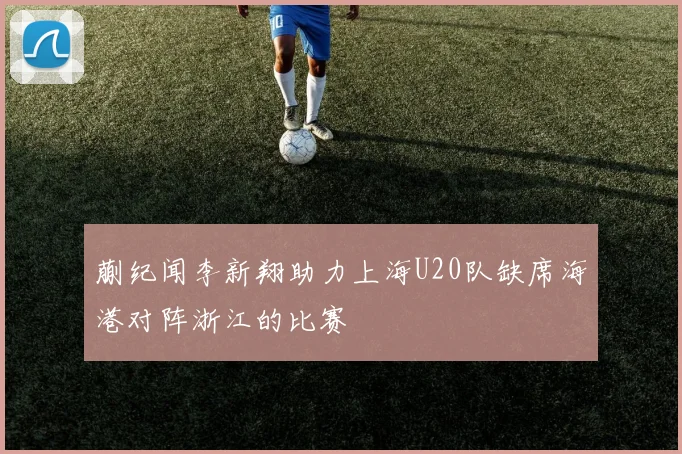 蒯纪闻李新翔助力上海U20队缺席海港对阵浙江的比赛