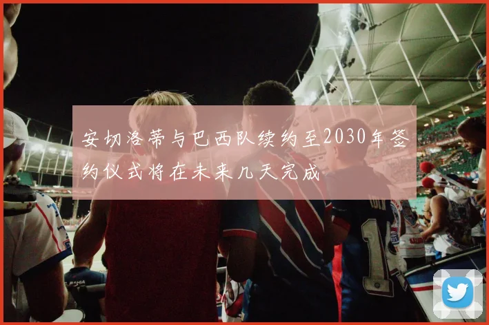 安切洛蒂与巴西队续约至2030年签约仪式将在未来几天完成