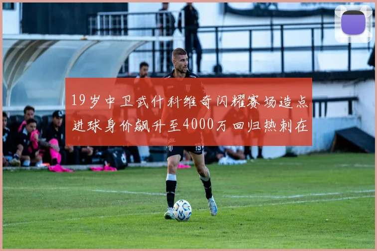 19岁中卫武什科维奇闪耀赛场造点进球身价飙升至4000万回归热刺在即