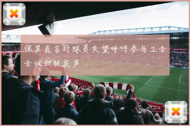 保罗直言对球员失望呼吁参与工会会议积极发声