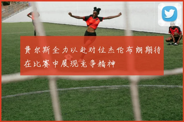 费尔斯全力以赴对位杰伦布朗期待在比赛中展现竞争精神